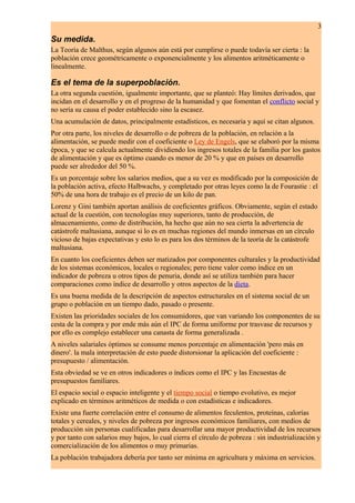 3
Su medida.
La Teoría de Malthus, según algunos aún está por cumplirse o puede todavía ser cierta : la
población crece geométricamente o exponencialmente y los alimentos aritméticamente o
linealmente.

Es el tema de la superpoblación.
La otra segunda cuestión, igualmente importante, que se planteó: Hay límites derivados, que
incidan en el desarrollo y en el progreso de la humanidad y que fomentan el conflicto social y
no sería su causa el poder establecido sino la escasez.
Una acumulación de datos, principalmente estadísticos, es necesaria y aquí se citan algunos.
Por otra parte, los niveles de desarrollo o de pobreza de la población, en relación a la
alimentación, se puede medir con el coeficiente o Ley de Engels, que se elaboró por la misma
época, y que se calcula actualmente dividiendo los ingresos totales de la familia por los gastos
de alimentación y que es óptimo cuando es menor de 20 % y que en países en desarrollo
puede ser alrededor del 50 %.
Es un porcentaje sobre los salarios medios, que a su vez es modificado por la composición de
la población activa, efecto Halbwachs, y completado por otras leyes como la de Fourastie : el
50% de una hora de trabajo es el precio de un kilo de pan.
Lorenz y Gini también aportan análisis de coeficientes gráficos. Obviamente, según el estado
actual de la cuestión, con tecnologías muy superiores, tanto de producción, de
almacenamiento, como de distribución, ha hecho que aún no sea cierta la advertencia de
catástrofe maltusiana, aunque si lo es en muchas regiones del mundo inmersas en un círculo
vicioso de bajas expectativas y esto lo es para los dos términos de la teoría de la catástrofe
maltusiana.
En cuanto los coeficientes deben ser matizados por componentes culturales y la productividad
de los sistemas económicos, locales o regionales; pero tiene valor como índice en un
indicador de pobreza u otros tipos de penuria, donde así se utiliza también para hacer
comparaciones como índice de desarrollo y otros aspectos de la dieta.
Es una buena medida de la descripción de aspectos estructurales en el sistema social de un
grupo o población en un tiempo dado, pasado o presente.
Existen las prioridades sociales de los consumidores, que van variando los componentes de su
cesta de la compra y por ende más aún el IPC de forma uniforme por trasvase de recursos y
por ello es complejo establecer una canasta de forma generalizada .
A niveles salariales óptimos se consume menos porcentaje en alimentación 'pero más en
dinero'. la mala interpretación de esto puede distorsionar la aplicación del coeficiente :
presupuesto / alimentación.
Esta obviedad se ve en otros indicadores o índices como el IPC y las Encuestas de
presupuestos familiares.
El espacio social o espacio inteligente y el tiempo social o tiempo evolutivo, es mejor
explicado en términos aritméticos de medida o con estadísticas e indicadores.
Existe una fuerte correlación entre el consumo de alimentos feculentos, proteínas, calorías
totales y cereales, y niveles de pobreza por ingresos económicos familiares, con medios de
producción sin personas cualificadas para desarrollar una mayor productividad de los recursos
y por tanto con salarios muy bajos, lo cual cierra el círculo de pobreza : sin industrialización y
comercialización de los alimentos o muy primarias.
La población trabajadora debería por tanto ser mínima en agricultura y máxima en servicios.
 