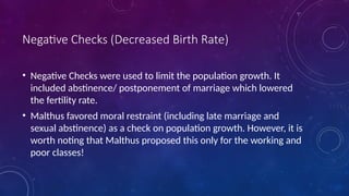 Negative Checks (Decreased Birth Rate)
• Negative Checks were used to limit the population growth. It
included abstinence/ postponement of marriage which lowered
the fertility rate.
• Malthus favored moral restraint (including late marriage and
sexual abstinence) as a check on population growth. However, it is
worth noting that Malthus proposed this only for the working and
poor classes!
 