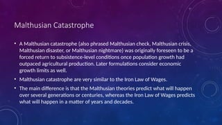 Malthusian Catastrophe
• A Malthusian catastrophe (also phrased Malthusian check, Malthusian crisis,
Malthusian disaster, or Malthusian nightmare) was originally foreseen to be a
forced return to subsistence-level conditions once population growth had
outpaced agricultural production. Later formulations consider economic
growth limits as well.
• Malthusian catastrophe are very similar to the Iron Law of Wages.
• The main difference is that the Malthusian theories predict what will happen
over several generations or centuries, whereas the Iron Law of Wages predicts
what will happen in a matter of years and decades.
 