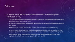 Criticism
• As a general rule the following points were raised as criticism against
Malthusian Theory
• The ratio of arithmetical progression of means of subsistence and the geometrical progression of
population growth was never proved.
• In so many cases the theory of the growth of the means of subsistence in arithmetical ratio was
not proved.
• Malthus did not succeed in connecting positive and preventive checks with his theory.
• Friedrich Engels also criticizes the Malthusian catastrophe because Malthus failed to see that
surplus population is connected to surplus wealth, surplus capital, and surplus landed property.
• Ester Boserup wrote that population levels determine agricultural methods, rather than
agricultural methods determining population (via food supply).
 