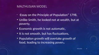 14
18 Sep 2024
MALTHUSIAN MODEL
• “Essay on the Principle of Population” 1798,
• Unlike Smith, he looked not at wealth, but at
poverty,
• Economic growth is not automatic,
• It is not smooth, but has fluctuations,
• Population growth will overtake growth of
food, leading to increasing poverty.
 