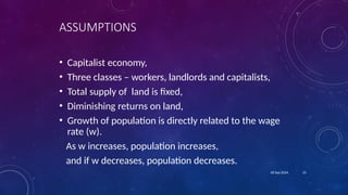 15
18 Sep 2024
ASSUMPTIONS
• Capitalist economy,
• Three classes – workers, landlords and capitalists,
• Total supply of land is fixed,
• Diminishing returns on land,
• Growth of population is directly related to the wage
rate (w).
As w increases, population increases,
and if w decreases, population decreases.
 