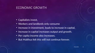 16
18 Sep 2024
ECONOMIC GROWTH
• Capitalists invest,
• Workers and landlords only consume
• Increase in investment, leads to increase in capital,
• Increase in capital increases output and growth.
• Per capita income also increases.
• But Malthus felt this will not continue forever.
 