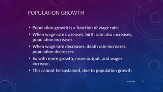 17
18 Sep 2024
POPULATION GROWTH
• Population growth is a function of wage rate.
• When wage rate increases, birth rate also increases,
population increases
• When wage rate decreases, death rate increases,
population decreases.
• So with more growth, more output, and wages
increase,
• This cannot be sustained, due to population growth.
 