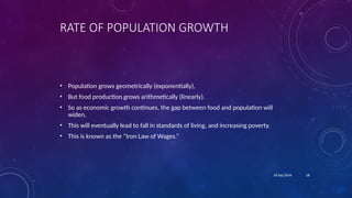 18
18 Sep 2024
RATE OF POPULATION GROWTH
• Population grows geometrically (exponentially),
• But food production grows arithmetically (linearly).
• So as economic growth continues, the gap between food and population will
widen,
• This will eventually lead to fall in standards of living, and increasing poverty.
• This is known as the “Iron Law of Wages.”
 