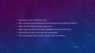 20
18 Sep 2024
• This is known as the “Malthusian Trap”
• When economic growth takes place, it will not improve the conditions of workers,
• Higher growth, leads to increase in wage rates,
• Higher wage rates leads to increase in population. Demand for food rises,
• But food does not grow at the same rate as population.
• The increasing gap, leads to poverty, hunger, death, more misery.
 