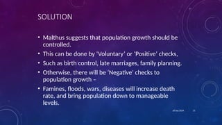 21
18 Sep 2024
SOLUTION
• Malthus suggests that population growth should be
controlled.
• This can be done by ‘Voluntary’ or ‘Positive’ checks,
• Such as birth control, late marriages, family planning.
• Otherwise, there will be ‘Negative’ checks to
population growth –
• Famines, floods, wars, diseases will increase death
rate, and bring population down to manageable
levels.
 