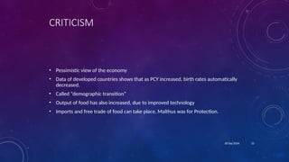 22
18 Sep 2024
CRITICISM
• Pessimistic view of the economy
• Data of developed countries shows that as PCY increased, birth rates automatically
decreased.
• Called “demographic transition”
• Output of food has also increased, due to improved technology
• Imports and free trade of food can take place, Malthus was for Protection.
 