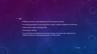 23
18 Sep 2024
• But:
• Malthusian theory is still applicable to less developed countries.
• Increasing population is consuming all the surplus, nothing available for investment.
• Inferior land is used, and output falls,
• Technology is inferior,
• In recent times, the depletion of natural resources, has shown the importance of
Malthusian theory of exponential growth in a finite world.
 