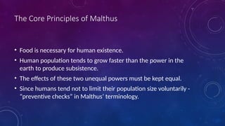 The Core Principles of Malthus
• Food is necessary for human existence.
• Human population tends to grow faster than the power in the
earth to produce subsistence.
• The effects of these two unequal powers must be kept equal.
• Since humans tend not to limit their population size voluntarily -
“preventive checks” in Malthus’ terminology.
 