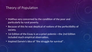 Theory of Population
• Malthus very concerned by the condition of the poor and
particularly by rural poverty.
• Because of this he was skeptical of notions of the perfectibility of
society.
• 1st Edition of the Essay is an a priori polemic—the 2nd Edition
included much empirical observation.
• Inspired Darwin’s idea of “the struggle for survival” .
 