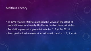 Malthus Theory
• In 1798 Thomas Malthus published his views on the effect of
population on food supply. His theory has two basic principles:
• Population grows at a geometric rate i.e. 1, 2, 4, 16, 32, etc.
• Food production increases at an arithmetic rate i.e. 1, 2, 3, 4, etc.
 