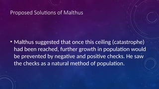 Proposed Solutions of Malthus
• Malthus suggested that once this ceiling (catastrophe)
had been reached, further growth in population would
be prevented by negative and positive checks. He saw
the checks as a natural method of population.
 