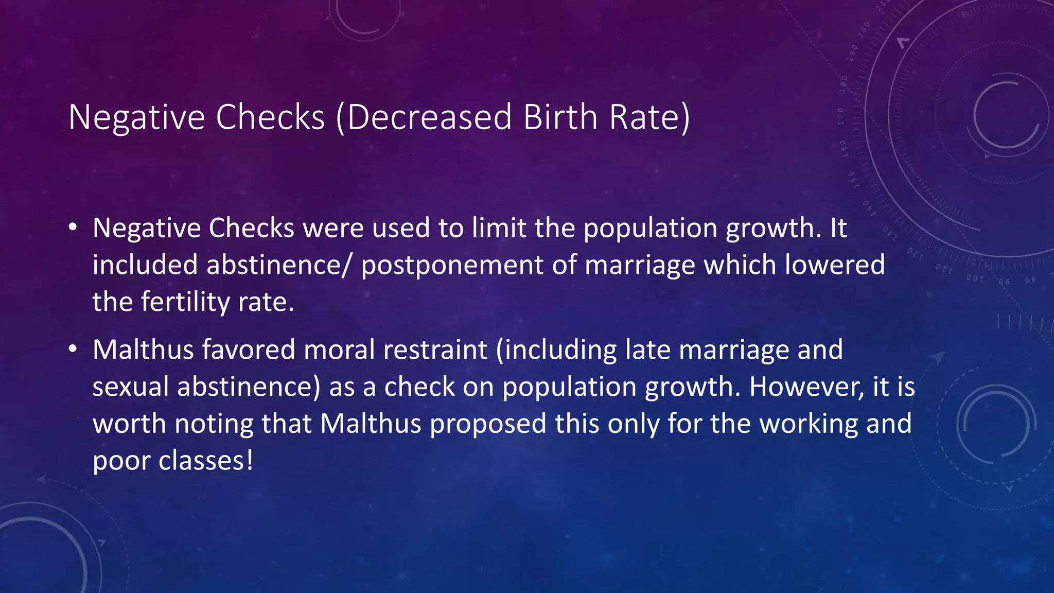 Negative Checks (Decreased Birth Rate)
• Negative Checks were used to limit the population growth. It
included abstinence/ postponement of marriage which lowered
the fertility rate.
• Malthus favored moral restraint (including late marriage and
sexual abstinence) as a check on population growth. However, it is
worth noting that Malthus proposed this only for the working and
poor classes!
 