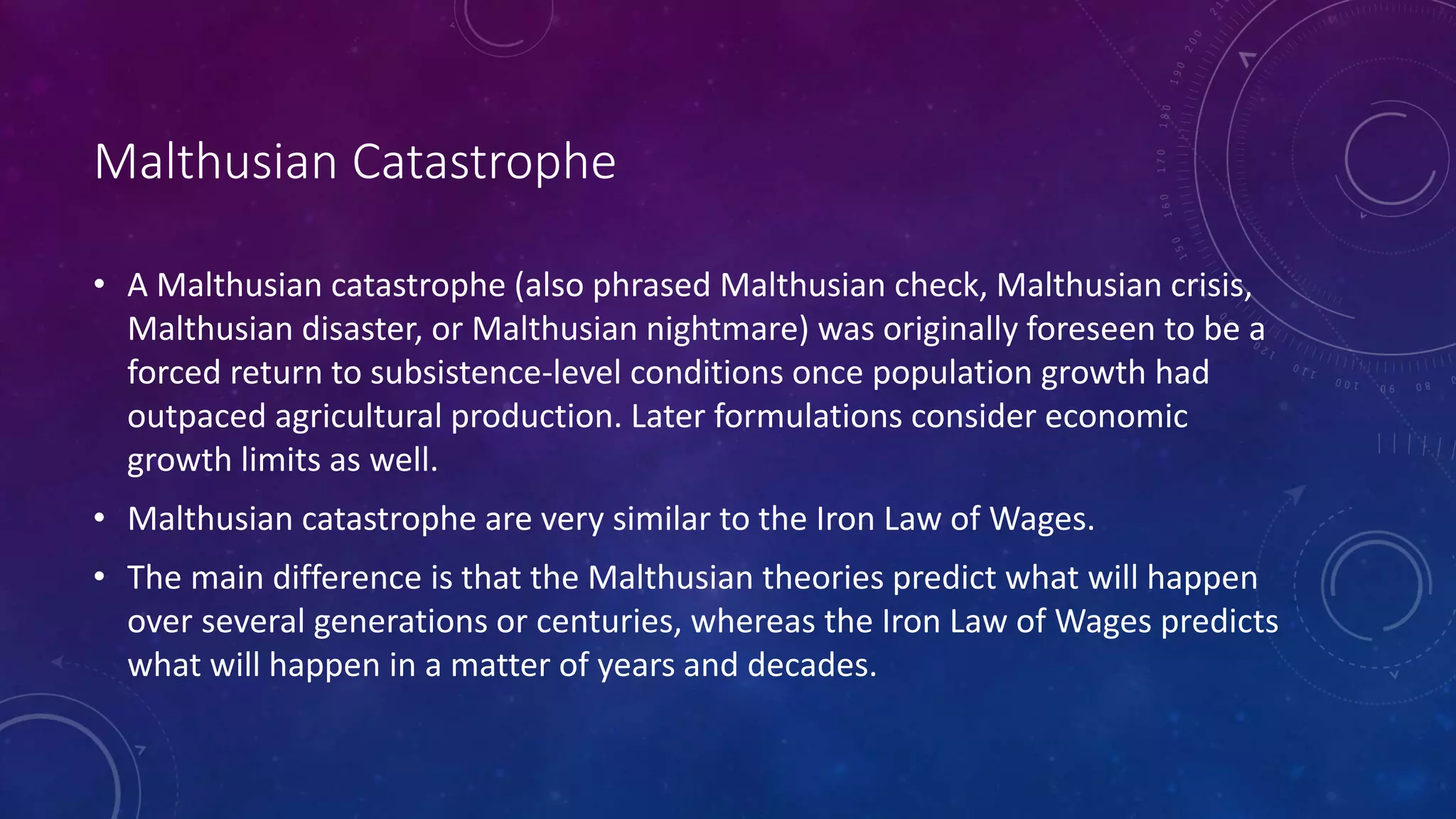 Malthusian Catastrophe
• A Malthusian catastrophe (also phrased Malthusian check, Malthusian crisis,
Malthusian disaster, or Malthusian nightmare) was originally foreseen to be a
forced return to subsistence-level conditions once population growth had
outpaced agricultural production. Later formulations consider economic
growth limits as well.
• Malthusian catastrophe are very similar to the Iron Law of Wages.
• The main difference is that the Malthusian theories predict what will happen
over several generations or centuries, whereas the Iron Law of Wages predicts
what will happen in a matter of years and decades.
 