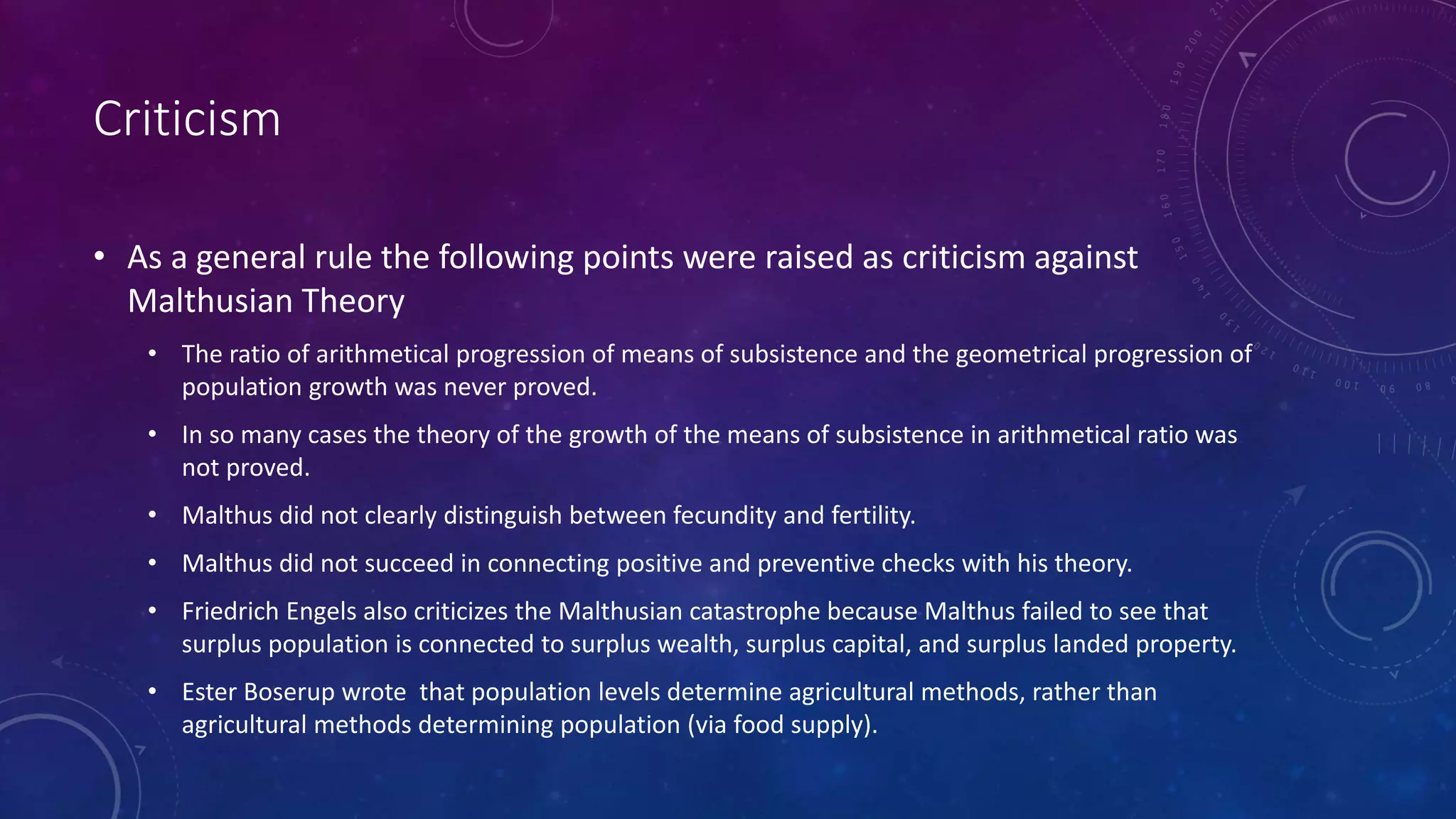 Criticism
• As a general rule the following points were raised as criticism against
Malthusian Theory
• The ratio of arithmetical progression of means of subsistence and the geometrical progression of
population growth was never proved.
• In so many cases the theory of the growth of the means of subsistence in arithmetical ratio was
not proved.
• Malthus did not clearly distinguish between fecundity and fertility.
• Malthus did not succeed in connecting positive and preventive checks with his theory.
• Friedrich Engels also criticizes the Malthusian catastrophe because Malthus failed to see that
surplus population is connected to surplus wealth, surplus capital, and surplus landed property.
• Ester Boserup wrote that population levels determine agricultural methods, rather than
agricultural methods determining population (via food supply).
 