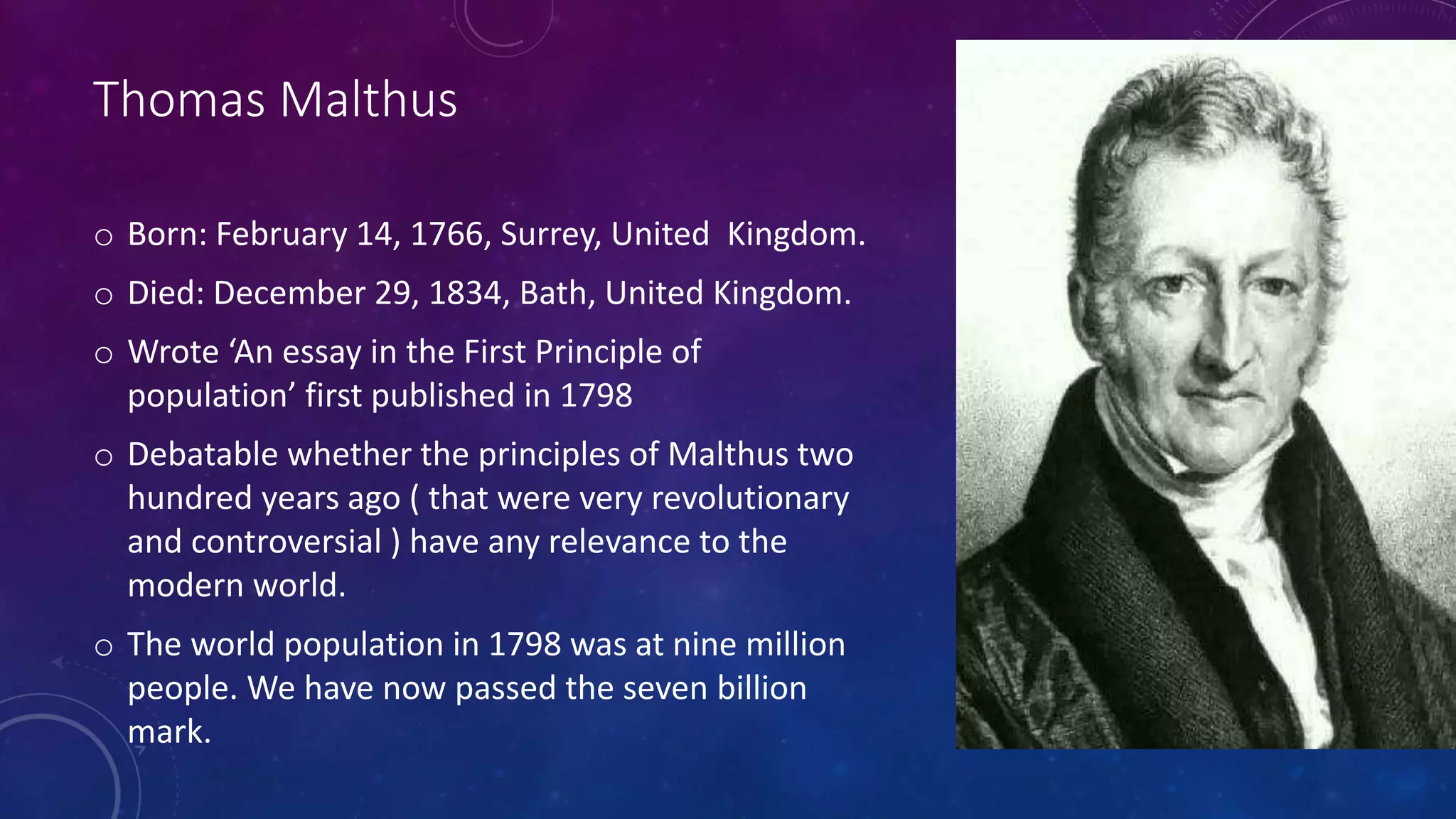 Thomas Malthus
o Born: February 14, 1766, Surrey, United Kingdom.
o Died: December 29, 1834, Bath, United Kingdom.
o Wrote ‘An essay in the First Principle of
population’ first published in 1798
o Debatable whether the principles of Malthus two
hundred years ago ( that were very revolutionary
and controversial ) have any relevance to the
modern world.
o The world population in 1798 was at nine million
people. We have now passed the seven billion
mark.
 