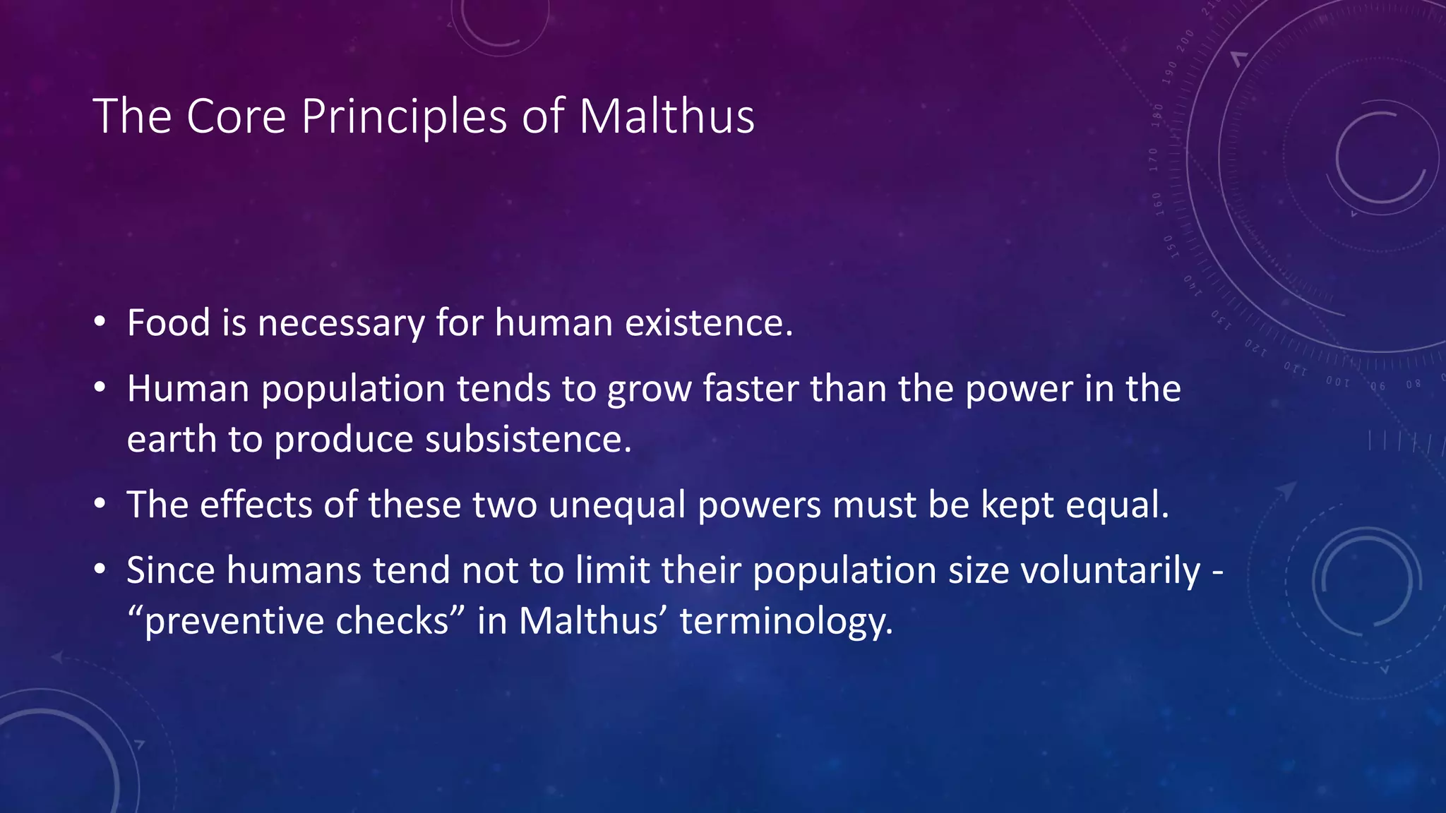 The Core Principles of Malthus
• Food is necessary for human existence.
• Human population tends to grow faster than the power in the
earth to produce subsistence.
• The effects of these two unequal powers must be kept equal.
• Since humans tend not to limit their population size voluntarily -
“preventive checks” in Malthus’ terminology.
 