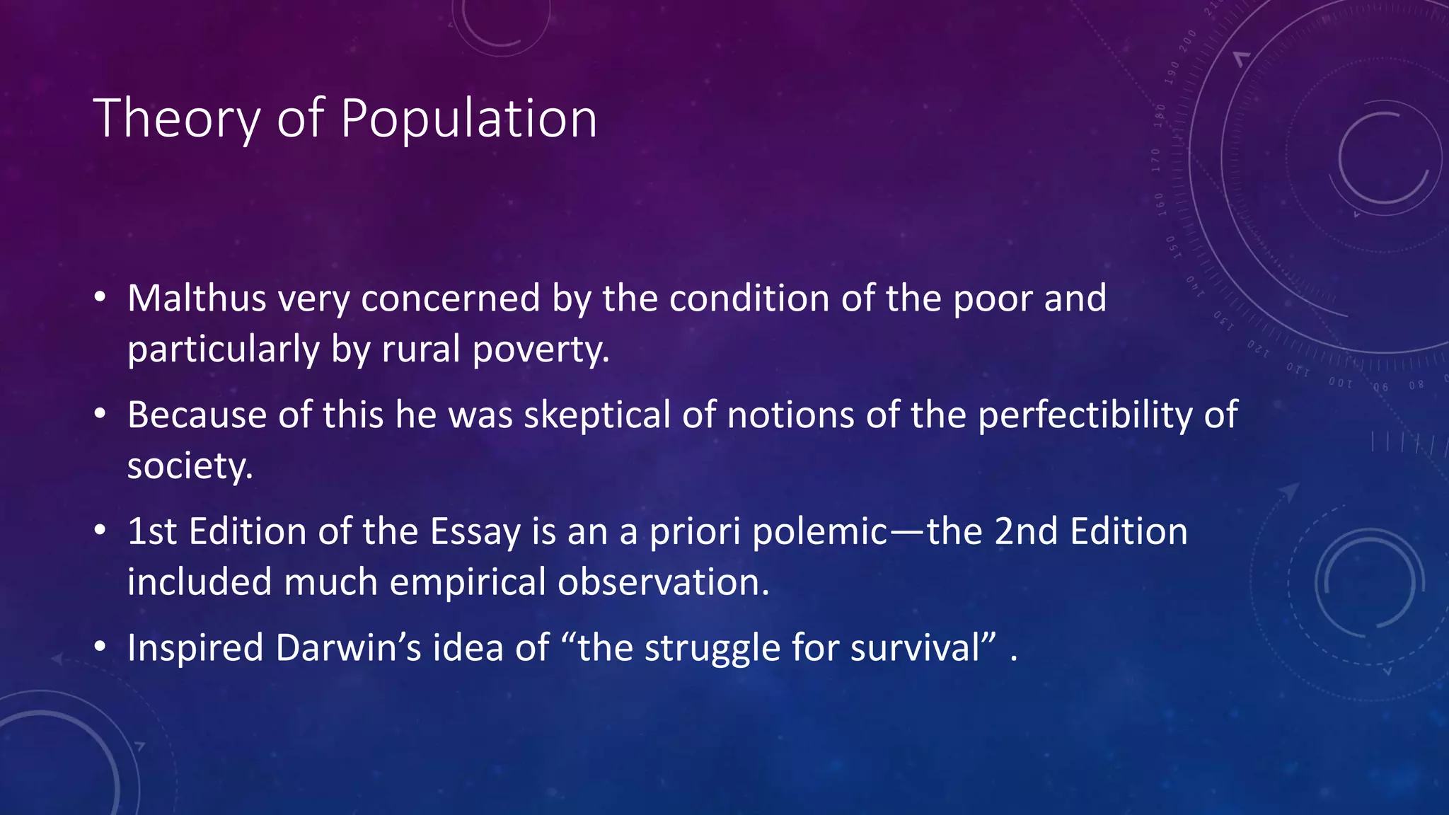 Theory of Population
• Malthus very concerned by the condition of the poor and
particularly by rural poverty.
• Because of this he was skeptical of notions of the perfectibility of
society.
• 1st Edition of the Essay is an a priori polemic—the 2nd Edition
included much empirical observation.
• Inspired Darwin’s idea of “the struggle for survival” .
 