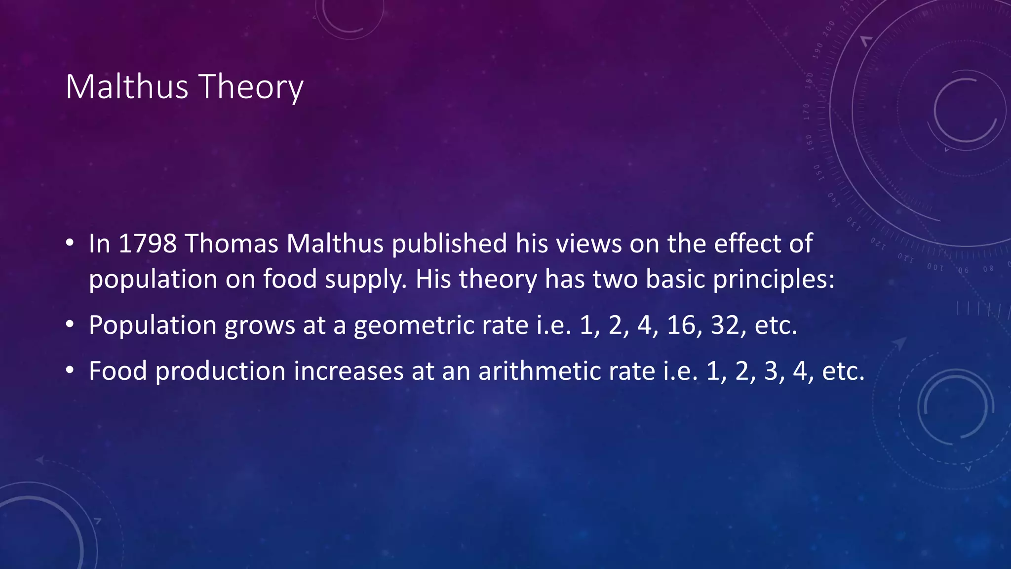 Malthus Theory
• In 1798 Thomas Malthus published his views on the effect of
population on food supply. His theory has two basic principles:
• Population grows at a geometric rate i.e. 1, 2, 4, 16, 32, etc.
• Food production increases at an arithmetic rate i.e. 1, 2, 3, 4, etc.
 