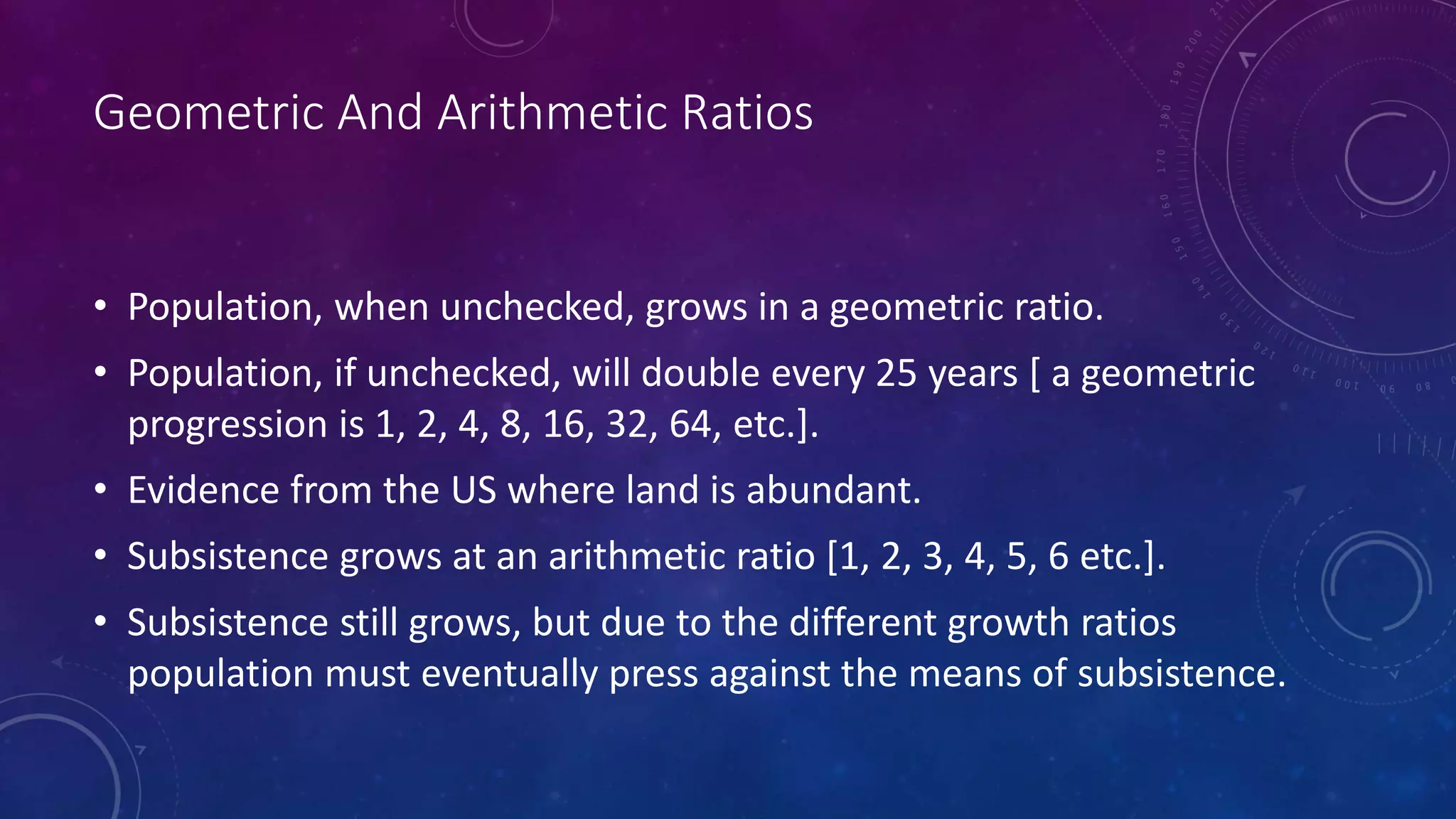 Geometric And Arithmetic Ratios
• Population, when unchecked, grows in a geometric ratio.
• Population, if unchecked, will double every 25 years [ a geometric
progression is 1, 2, 4, 8, 16, 32, 64, etc.].
• Evidence from the US where land is abundant.
• Subsistence grows at an arithmetic ratio [1, 2, 3, 4, 5, 6 etc.].
• Subsistence still grows, but due to the different growth ratios
population must eventually press against the means of subsistence.
 
