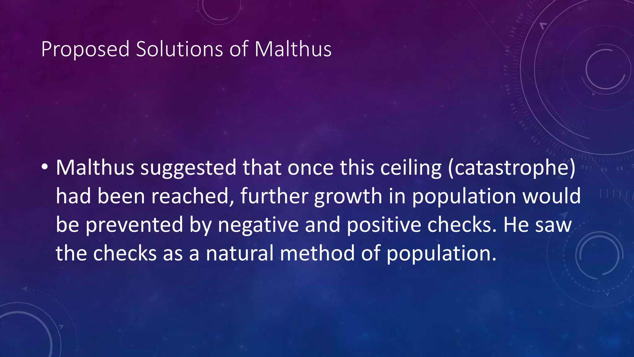 Proposed Solutions of Malthus
• Malthus suggested that once this ceiling (catastrophe)
had been reached, further growth in population would
be prevented by negative and positive checks. He saw
the checks as a natural method of population.
 
