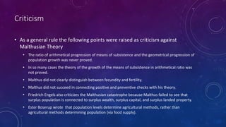 Criticism
• As a general rule the following points were raised as criticism against
Malthusian Theory
• The ratio of arithmetical progression of means of subsistence and the geometrical progression of
population growth was never proved.
• In so many cases the theory of the growth of the means of subsistence in arithmetical ratio was
not proved.
• Malthus did not clearly distinguish between fecundity and fertility.
• Malthus did not succeed in connecting positive and preventive checks with his theory.
• Friedrich Engels also criticizes the Malthusian catastrophe because Malthus failed to see that
surplus population is connected to surplus wealth, surplus capital, and surplus landed property.
• Ester Boserup wrote that population levels determine agricultural methods, rather than
agricultural methods determining population (via food supply).
 