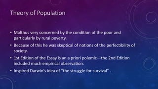 Theory of Population
• Malthus very concerned by the condition of the poor and
particularly by rural poverty.
• Because of this he was skeptical of notions of the perfectibility of
society.
• 1st Edition of the Essay is an a priori polemic—the 2nd Edition
included much empirical observation.
• Inspired Darwin’s idea of “the struggle for survival” .
 
