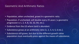 Geometric And Arithmetic Ratios
• Population, when unchecked, grows in a geometric ratio.
• Population, if unchecked, will double every 25 years [ a geometric
progression is 1, 2, 4, 8, 16, 32, 64, etc.].
• Evidence from the US where land is abundant.
• Subsistence grows at an arithmetic ratio [1, 2, 3, 4, 5, 6 etc.].
• Subsistence still grows, but due to the different growth ratios
population must eventually press against the means of subsistence.
 