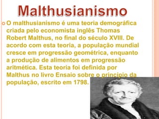  O malthusianismo é uma teoria demográfica
criada pelo economista inglês Thomas
Robert Malthus, no final do século XVIII. De
acordo com esta teoria, a população mundial
cresce em progressão geométrica, enquanto
a produção de alimentos em progressão
aritmética. Esta teoria foi definida por
Malthus no livro Ensaio sobre o princípio da
população, escrito em 1798.
 