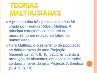  A primeira das três principais teorias foi
criada por Thomas Robert Malthus. A
principal característica dela era do
pessimismo em relação ao futuro da
humanidade.
 Para Malthus, o crescimento da população
se daria através de uma Projeção
Geométrica (2, 4, 8, 16, 32...), enquanto a
produção de alimentos, em escala mundial,
se daria através de uma Projeção Aritmética
(2, 4, 6, 8, 10)
 