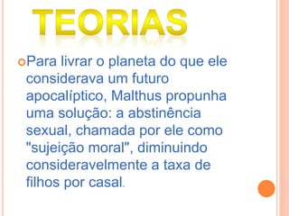 Para livrar o planeta do que ele
considerava um futuro
apocalíptico, Malthus propunha
uma solução: a abstinência
sexual, chamada por ele como
"sujeição moral", diminuindo
consideravelmente a taxa de
filhos por casal.
 