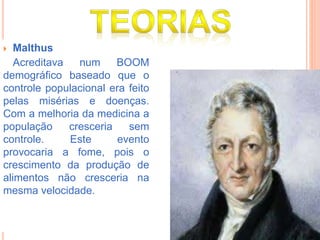  Malthus
Acreditava num BOOM
demográfico baseado que o
controle populacional era feito
pelas misérias e doenças.
Com a melhoria da medicina a
população cresceria sem
controle. Este evento
provocaria a fome, pois o
crescimento da produção de
alimentos não cresceria na
mesma velocidade.
 
