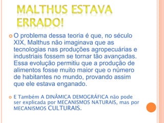  O problema dessa teoria é que, no século
XIX, Malthus não imaginava que as
tecnologias nas produções agropecuárias e
industriais fossem se tornar tão avançadas.
Essa evolução permitiu que a produção de
alimentos fosse muito maior que o número
de habitantes no mundo, provando assim
que ele estava enganado.
 E Também A DINÂMICA DEMOGRÁFICA não pode
ser explicada por MECANISMOS NATURAIS, mas por
MECANISMOS CULTURAIS.
 