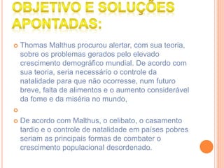  Thomas Malthus procurou alertar, com sua teoria,
sobre os problemas gerados pelo elevado
crescimento demográfico mundial. De acordo com
sua teoria, seria necessário o controle da
natalidade para que não ocorresse, num futuro
breve, falta de alimentos e o aumento considerável
da fome e da miséria no mundo,

 De acordo com Malthus, o celibato, o casamento
tardio e o controle de natalidade em países pobres
seriam as principais formas de combater o
crescimento populacional desordenado.
 