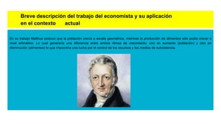 Breve descripción del trabajo del economista y su aplicación
en el contexto actual
En su trabajo Malthus sostuvo que la población crecía a escala geométrica, mientras la producción de alimentos sólo podía crecer a
nivel aritmético. Lo cual generaría una diferencia entre ambos ritmos de crecimiento: uno en aumento (población) y otro en
disminución (alimentos) lo que impondría una lucha por el control de los recursos y los medios de subsistencia.
 
