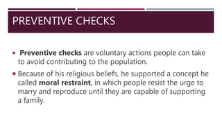PREVENTIVE CHECKS
 Preventive checks are voluntary actions people can take
to avoid contributing to the population.
 Because of his religious beliefs, he supported a concept he
called moral restraint, in which people resist the urge to
marry and reproduce until they are capable of supporting
a family.
 