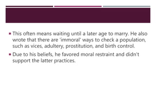  This often means waiting until a later age to marry. He also
wrote that there are 'immoral' ways to check a population,
such as vices, adultery, prostitution, and birth control.
 Due to his beliefs, he favored moral restraint and didn't
support the latter practices.
 