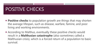 POSITIVE CHECKS
 Positive checks to population growth are things that may shorten
the average lifespan, such as disease, warfare, famine, and poor
living and working environments.
 According to Malthus, eventually these positive checks would
result in a Malthusian catastrophe (also sometimes called a
Malthusian crisis), which is a forced return of a population to basic
survival.
 