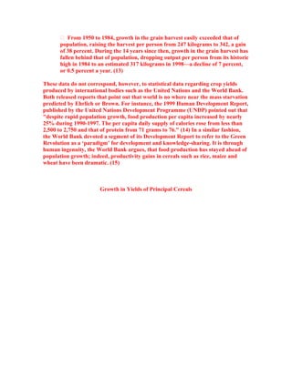  From 1950 to 1984, growth in the grain harvest easily exceeded that of
       population, raising the harvest per person from 247 kilograms to 342, a gain
       of 38 percent. During the 14 years since then, growth in the grain harvest has
       fallen behind that of population, dropping output per person from its historic
       high in 1984 to an estimated 317 kilograms in 1998—a decline of 7 percent,
       or 0.5 percent a year. (13)

These data do not correspond, however, to statistical data regarding crop yields
produced by international bodies such as the United Nations and the World Bank.
Both released reports that point out that world is no where near the mass starvation
predicted by Ehrlich or Brown. For instance, the 1999 Human Development Report,
published by the United Nations Development Programme (UNDP) pointed out that
"despite rapid population growth, food production per capita increased by nearly
25% during 1990-1997. The per capita daily supply of calories rose from less than
2,500 to 2,750 and that of protein from 71 grams to 76." (14) In a similar fashion,
the World Bank devoted a segment of its Development Report to refer to the Green
Revolution as a ‘paradigm’ for development and knowledge-sharing. It is through
human ingenuity, the World Bank argues, that food production has stayed ahead of
population growth; indeed, productivity gains in cereals such as rice, maize and
wheat have been dramatic. (15)



                       Growth in Yields of Principal Cereals
 