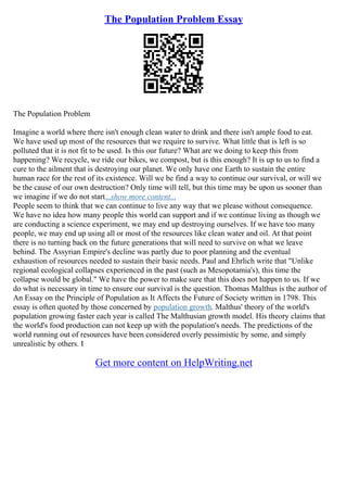 The Population Problem Essay
The Population Problem
Imagine a world where there isn't enough clean water to drink and there isn't ample food to eat.
We have used up most of the resources that we require to survive. What little that is left is so
polluted that it is not fit to be used. Is this our future? What are we doing to keep this from
happening? We recycle, we ride our bikes, we compost, but is this enough? It is up to us to find a
cure to the ailment that is destroying our planet. We only have one Earth to sustain the entire
human race for the rest of its existence. Will we be find a way to continue our survival, or will we
be the cause of our own destruction? Only time will tell, but this time may be upon us sooner than
we imagine if we do not start...show more content...
People seem to think that we can continue to live any way that we please without consequence.
We have no idea how many people this world can support and if we continue living as though we
are conducting a science experiment, we may end up destroying ourselves. If we have too many
people, we may end up using all or most of the resources like clean water and oil. At that point
there is no turning back on the future generations that will need to survive on what we leave
behind. The Assyrian Empire's decline was partly due to poor planning and the eventual
exhaustion of resources needed to sustain their basic needs. Paul and Ehrlich write that "Unlike
regional ecological collapses experienced in the past (such as Mesopotamia's), this time the
collapse would be global." We have the power to make sure that this does not happen to us. If we
do what is necessary in time to ensure our survival is the question. Thomas Malthus is the author of
An Essay on the Principle of Population as It Affects the Future of Society written in 1798. This
essay is often quoted by those concerned by population growth. Malthus' theory of the world's
population growing faster each year is called The Malthusian growth model. His theory claims that
the world's food production can not keep up with the population's needs. The predictions of the
world running out of resources have been considered overly pessimistic by some, and simply
unrealistic by others. I
Get more content on HelpWriting.net
 