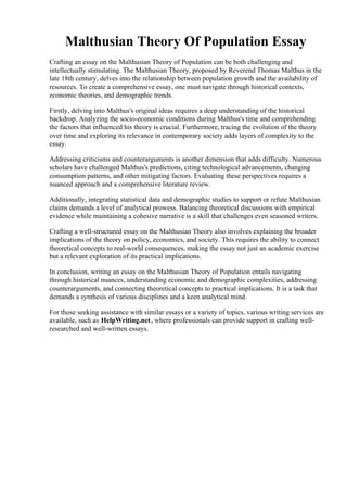 Malthusian Theory Of Population Essay
Crafting an essay on the Malthusian Theory of Population can be both challenging and
intellectually stimulating. The Malthusian Theory, proposed by Reverend Thomas Malthus in the
late 18th century, delves into the relationship between population growth and the availability of
resources. To create a comprehensive essay, one must navigate through historical contexts,
economic theories, and demographic trends.
Firstly, delving into Malthus's original ideas requires a deep understanding of the historical
backdrop. Analyzing the socio-economic conditions during Malthus's time and comprehending
the factors that influenced his theory is crucial. Furthermore, tracing the evolution of the theory
over time and exploring its relevance in contemporary society adds layers of complexity to the
essay.
Addressing criticisms and counterarguments is another dimension that adds difficulty. Numerous
scholars have challenged Malthus's predictions, citing technological advancements, changing
consumption patterns, and other mitigating factors. Evaluating these perspectives requires a
nuanced approach and a comprehensive literature review.
Additionally, integrating statistical data and demographic studies to support or refute Malthusian
claims demands a level of analytical prowess. Balancing theoretical discussions with empirical
evidence while maintaining a cohesive narrative is a skill that challenges even seasoned writers.
Crafting a well-structured essay on the Malthusian Theory also involves explaining the broader
implications of the theory on policy, economics, and society. This requires the ability to connect
theoretical concepts to real-world consequences, making the essay not just an academic exercise
but a relevant exploration of its practical implications.
In conclusion, writing an essay on the Malthusian Theory of Population entails navigating
through historical nuances, understanding economic and demographic complexities, addressing
counterarguments, and connecting theoretical concepts to practical implications. It is a task that
demands a synthesis of various disciplines and a keen analytical mind.
For those seeking assistance with similar essays or a variety of topics, various writing services are
available, such as HelpWriting.net, where professionals can provide support in crafting well-
researched and well-written essays.
Malthusian Theory Of Population EssayMalthusian Theory Of Population Essay
 