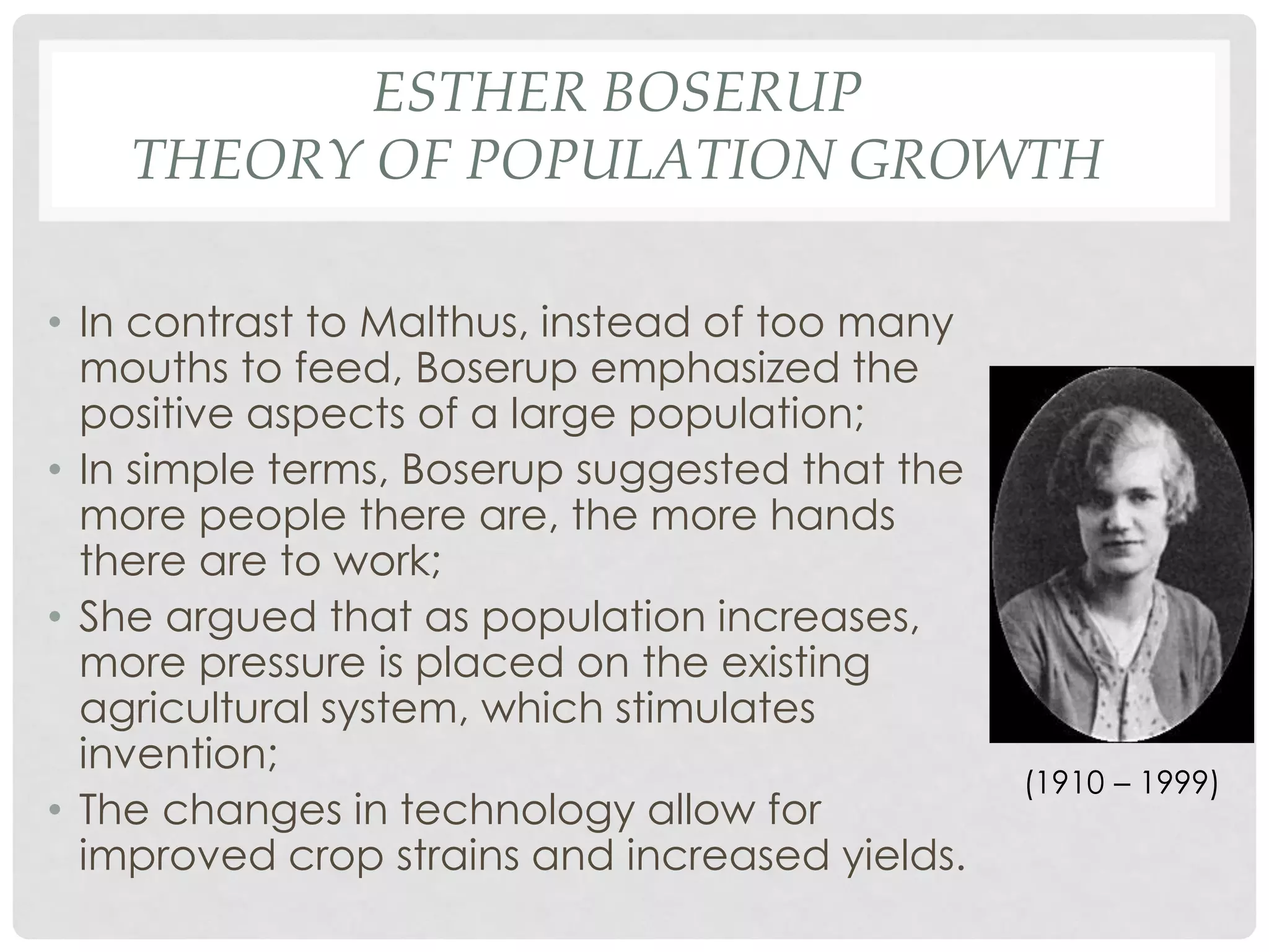 ESTHER BOSERUP
THEORY OF POPULATION GROWTH
• In contrast to Malthus, instead of too many
mouths to feed, Boserup emphasized the
positive aspects of a large population;
• In simple terms, Boserup suggested that the
more people there are, the more hands
there are to work;
• She argued that as population increases,
more pressure is placed on the existing
agricultural system, which stimulates
invention;
• The changes in technology allow for
improved crop strains and increased yields.

(1910 – 1999)

 