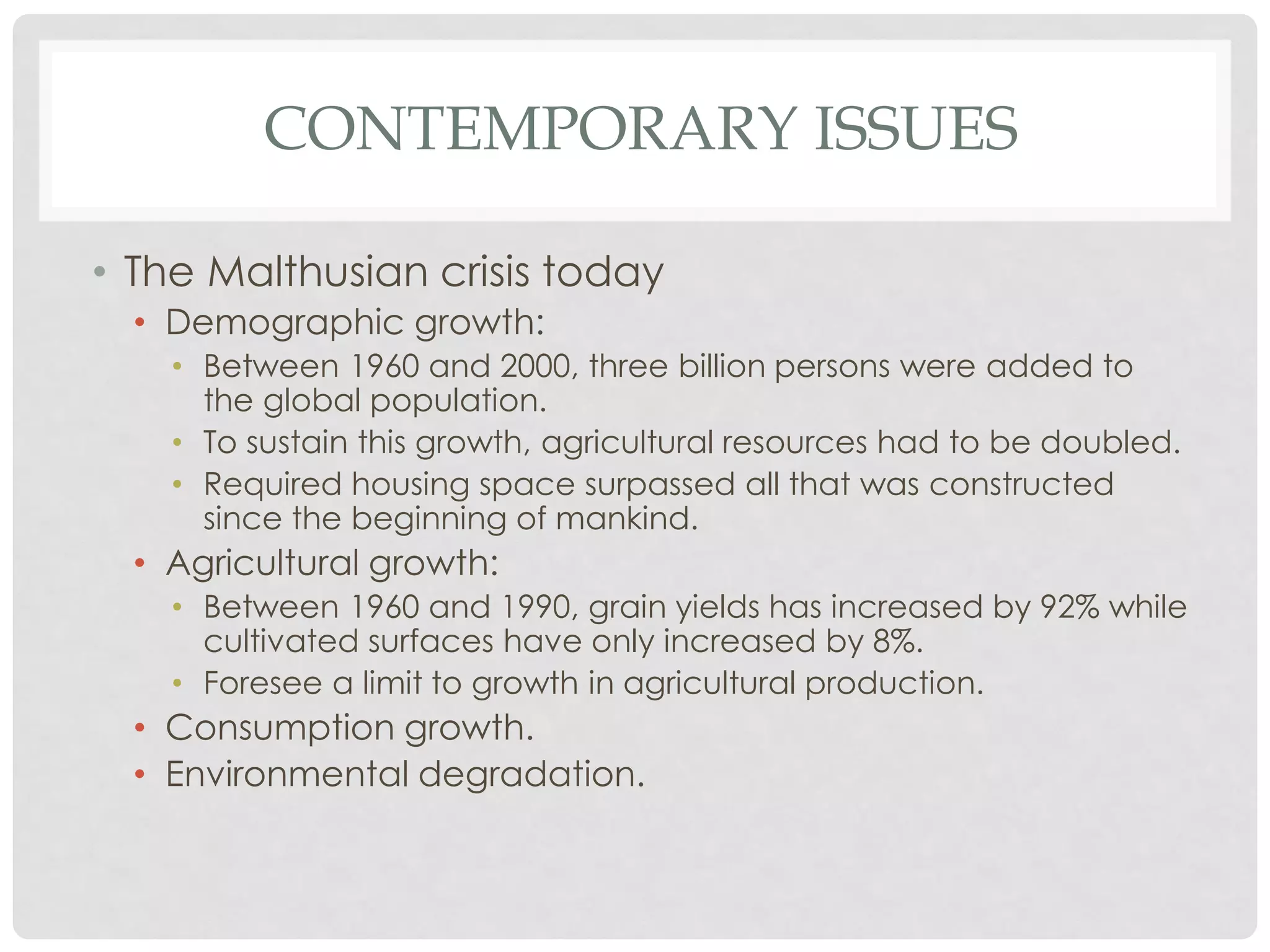 CONTEMPORARY ISSUES
• The Malthusian crisis today
• Demographic growth:
• Between 1960 and 2000, three billion persons were added to
the global population.
• To sustain this growth, agricultural resources had to be doubled.
• Required housing space surpassed all that was constructed
since the beginning of mankind.

• Agricultural growth:
• Between 1960 and 1990, grain yields has increased by 92% while
cultivated surfaces have only increased by 8%.
• Foresee a limit to growth in agricultural production.

• Consumption growth.
• Environmental degradation.

 