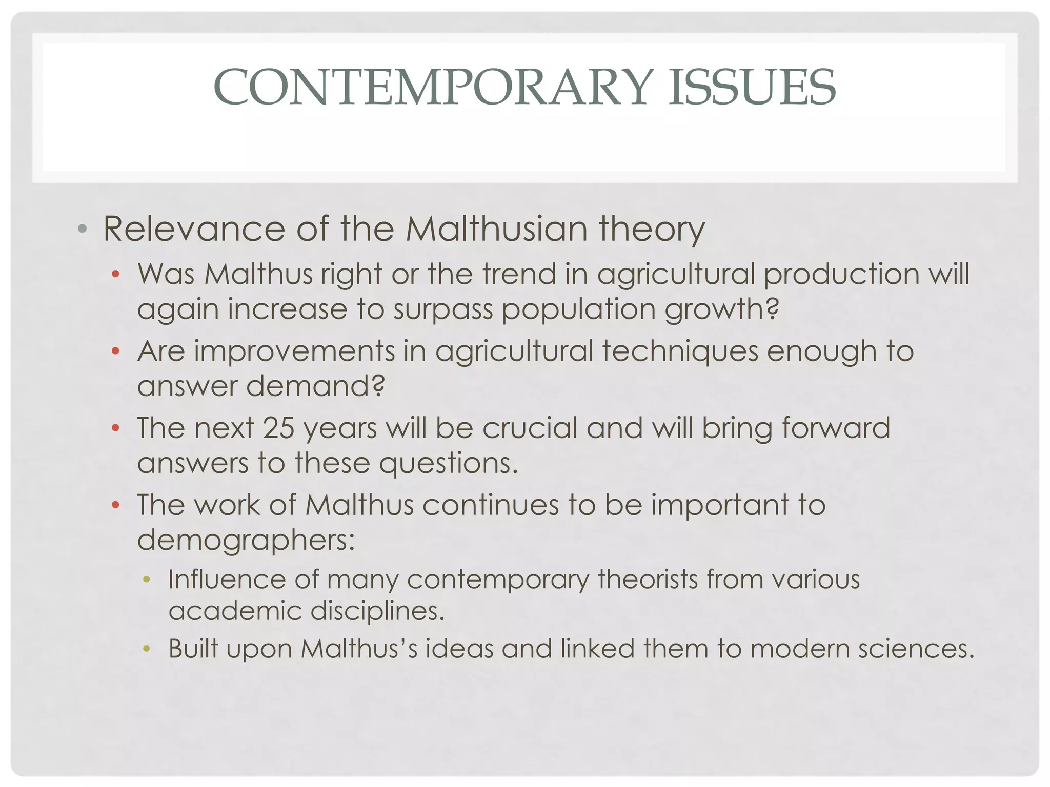 CONTEMPORARY ISSUES
• Relevance of the Malthusian theory
• Was Malthus right or the trend in agricultural production will
again increase to surpass population growth?
• Are improvements in agricultural techniques enough to
answer demand?
• The next 25 years will be crucial and will bring forward
answers to these questions.
• The work of Malthus continues to be important to
demographers:
• Influence of many contemporary theorists from various
academic disciplines.
• Built upon Malthus’s ideas and linked them to modern sciences.

 
