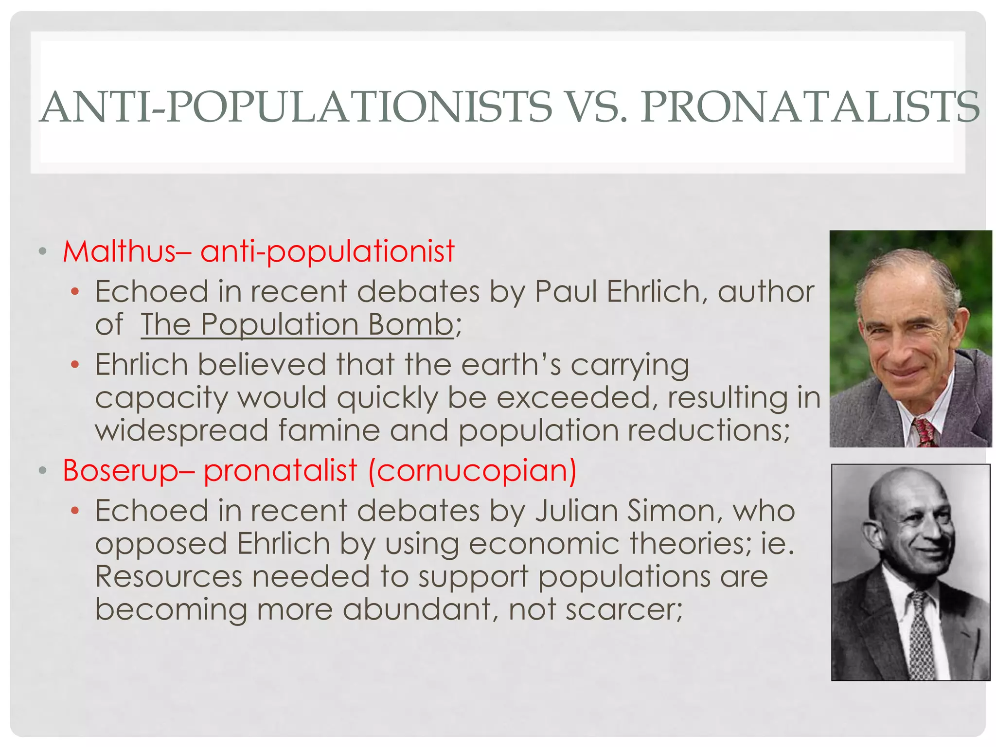 ANTI-POPULATIONISTS VS. PRONATALISTS
• Malthus– anti-populationist
• Echoed in recent debates by Paul Ehrlich, author
of The Population Bomb;
• Ehrlich believed that the earth’s carrying
capacity would quickly be exceeded, resulting in
widespread famine and population reductions;
• Boserup– pronatalist (cornucopian)
• Echoed in recent debates by Julian Simon, who
opposed Ehrlich by using economic theories; ie.
Resources needed to support populations are
becoming more abundant, not scarcer;

 