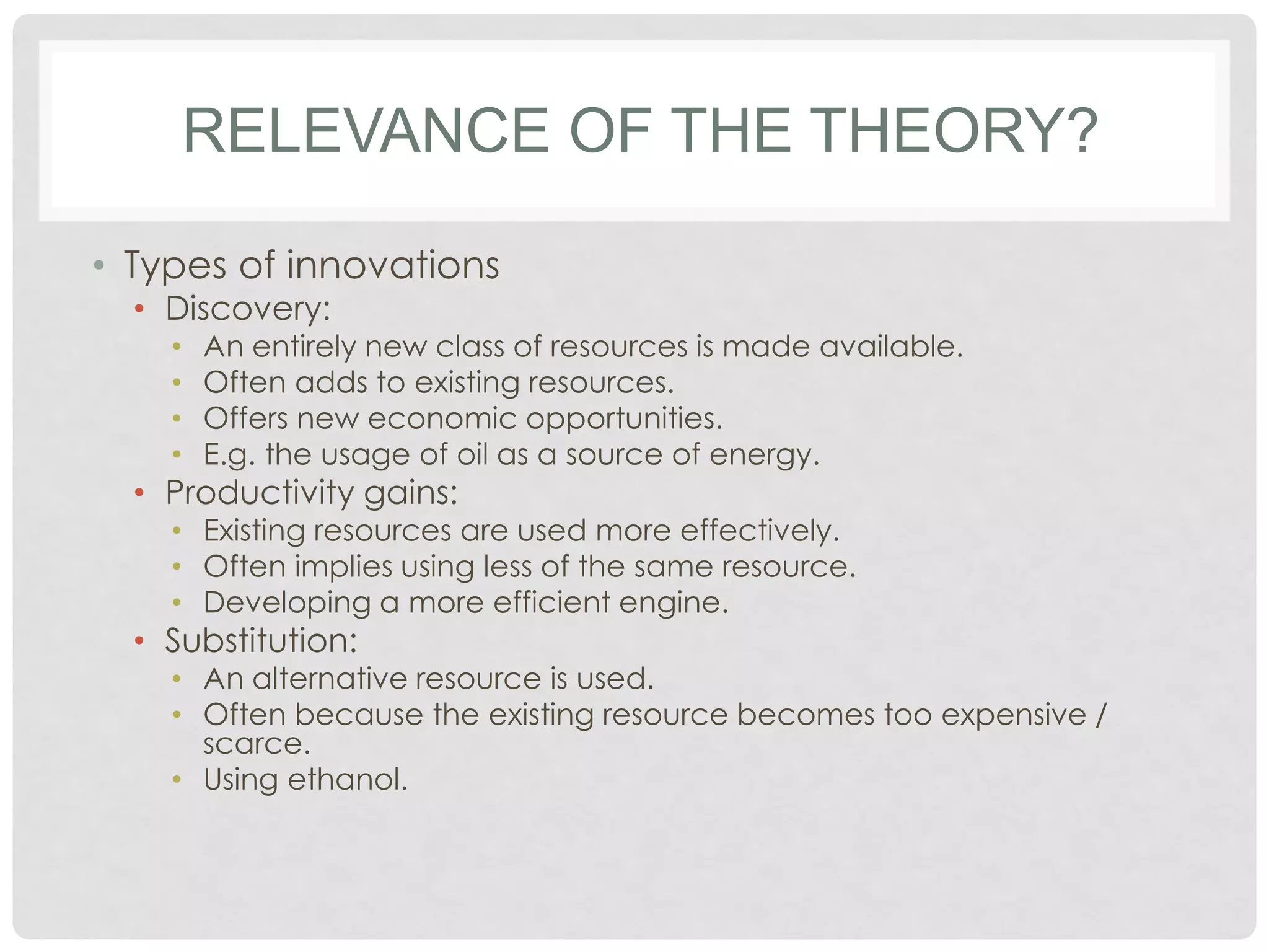 RELEVANCE OF THE THEORY?
• Types of innovations
• Discovery:
•
•
•
•

An entirely new class of resources is made available.
Often adds to existing resources.
Offers new economic opportunities.
E.g. the usage of oil as a source of energy.

• Productivity gains:

• Existing resources are used more effectively.
• Often implies using less of the same resource.
• Developing a more efficient engine.

• Substitution:

• An alternative resource is used.
• Often because the existing resource becomes too expensive /
scarce.
• Using ethanol.

 