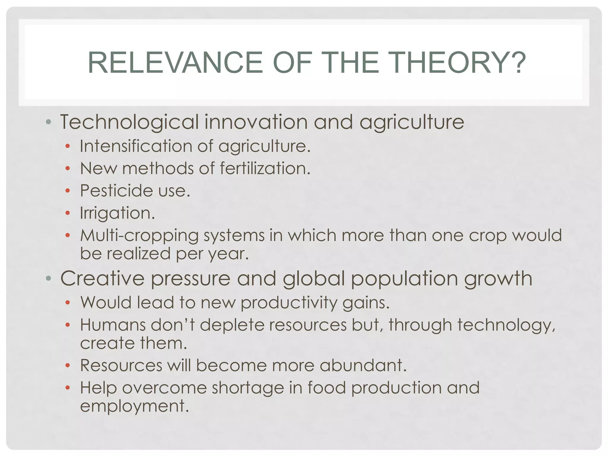 RELEVANCE OF THE THEORY?
• Technological innovation and agriculture
•
•
•
•
•

Intensification of agriculture.
New methods of fertilization.
Pesticide use.
Irrigation.
Multi-cropping systems in which more than one crop would
be realized per year.

• Creative pressure and global population growth
• Would lead to new productivity gains.
• Humans don’t deplete resources but, through technology,
create them.
• Resources will become more abundant.
• Help overcome shortage in food production and
employment.

 