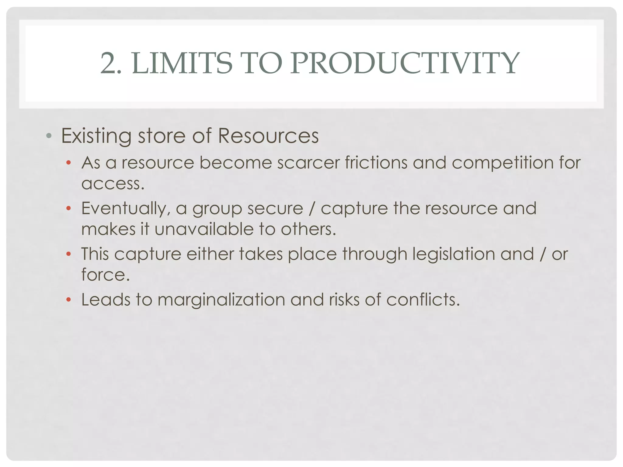 2. LIMITS TO PRODUCTIVITY
• Existing store of Resources
• As a resource become scarcer frictions and competition for
access.
• Eventually, a group secure / capture the resource and
makes it unavailable to others.
• This capture either takes place through legislation and / or
force.
• Leads to marginalization and risks of conflicts.

 