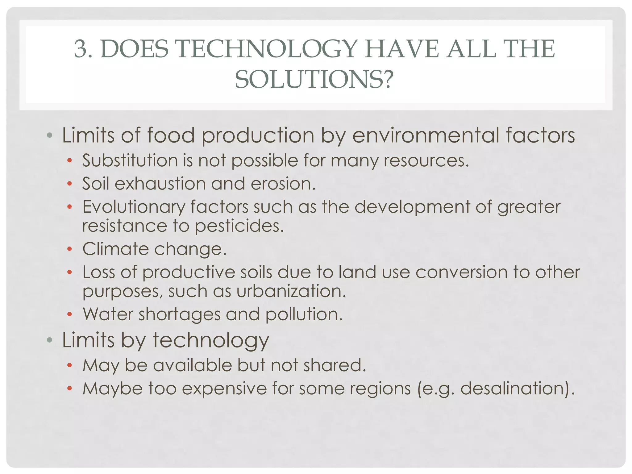 3. DOES TECHNOLOGY HAVE ALL THE
SOLUTIONS?
• Limits of food production by environmental factors
• Substitution is not possible for many resources.
• Soil exhaustion and erosion.
• Evolutionary factors such as the development of greater
resistance to pesticides.
• Climate change.
• Loss of productive soils due to land use conversion to other
purposes, such as urbanization.
• Water shortages and pollution.

• Limits by technology
• May be available but not shared.
• Maybe too expensive for some regions (e.g. desalination).

 